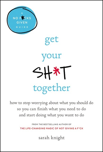 Get Your Sh*t Together: How to Stop Worrying About What You Should Do So You Can Finish What You Need to Do and Start Doing What You Want to Do