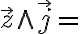  \overrightarrow{z} \wedge \overrightarrow{j} = 