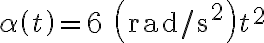 \alpha \left( t \right) = 6{\text{ }}\left( {{\text{rad/s}}^{\text{2}} } \right)t^2 