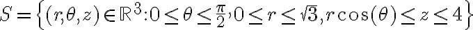 S=\displaystyle \left\{(r,\theta,z)\in \mathbb{R}^3:0 \leq \theta \leq \frac{\pi}{2}, 0\leq r \leq \sqrt{3}, r\cos(\theta)\leq z \leq 4 \right\}