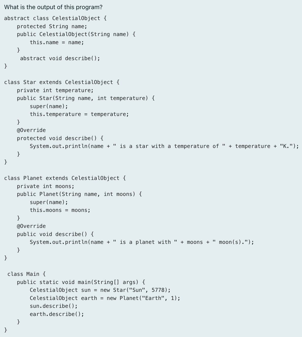 What is the output of this program?
abstract class CelestialObject {
    protected String name;
    public CelestialObject(St