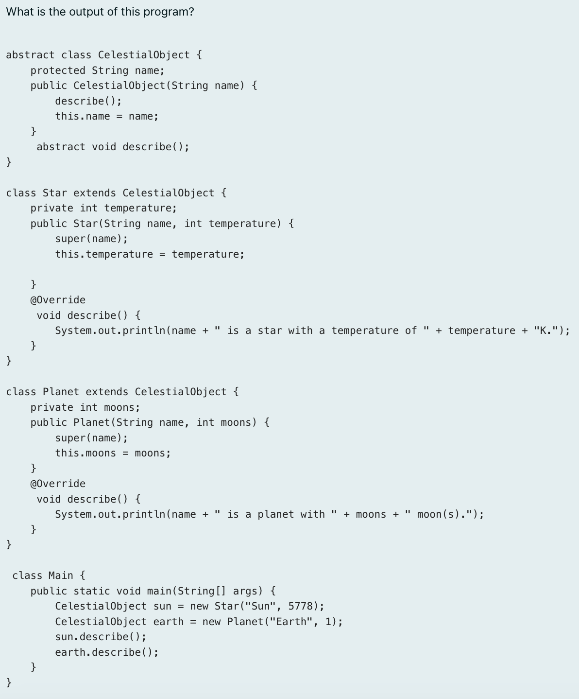 What is the output of this program?

abstract class CelestialObject {
    protected String name;
    public CelestialObject(S