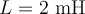  L=2 \textrm{ mH} 