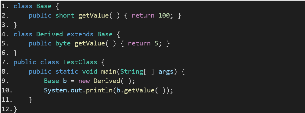 1.	class Base { 2.	    public short getValue( ) { return 100; }  3.	} 4.	class Derived extends Base { 5.	    public byte getValue( ) { return 5; }  6.	} 7.	public class TestClass { 8.	    public static void main(String[ ] args) { 9.	        Base b = new Derived( ); 10.	        System.out.println(b.getValue( ));  11.	    } 12.	}