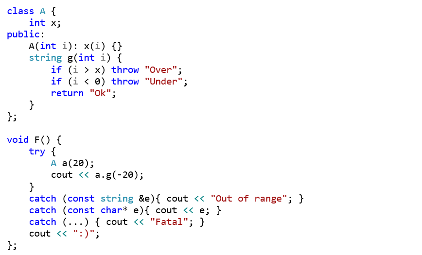 class A {     int x; public:     A(int i): x(i) {}     string g(int i) {         if (i > x) throw "Over";         if (i < 0) throw "Under";         return "Ok";     } };  void F() {     try {          A a(20);         cout << a.g(-20);      }     catch (const string &e){ cout << "Out of range"; }     catch (const char* e){ cout << e; }     catch (...) { cout << "Fatal"; }     cout << ":)"; };
