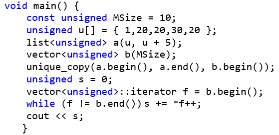 void main() { 	const unsigned MSize = 10; 	unsigned u[] = { 1 ,20, 20, 30, 20 }; 	list <unsigned> a(u, u + 5); 	vector<unsigned> b(MSize); 	unique_copy(a.begin(), a.end(), b.begin()); 	unsigned s = 0; 	vector<unsigned>::iterator f = b.begin(); 	while (f != b.end())s += *f++; 	cout << s; }