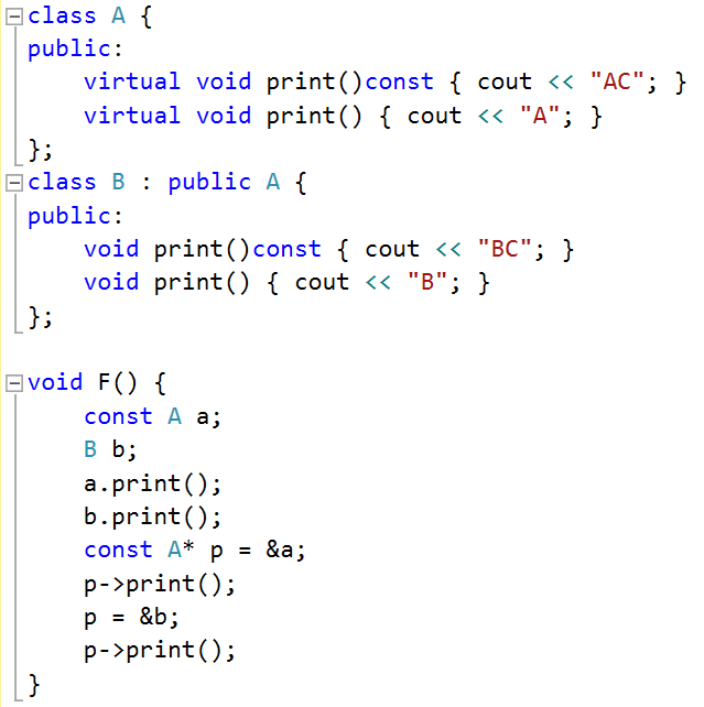 class A { public:     virtual void print()const { cout << "AC"; };     virtual void print() { cout << "A"; }; };  class B : public A { public:     void print()const { cout << "BC"; }     void print() { cout << "B"; } };  void F() {         const A a;     B b;     a.print();     b.print();     const A* p = &a;     p->print();     p = &b;     p -> print(); };