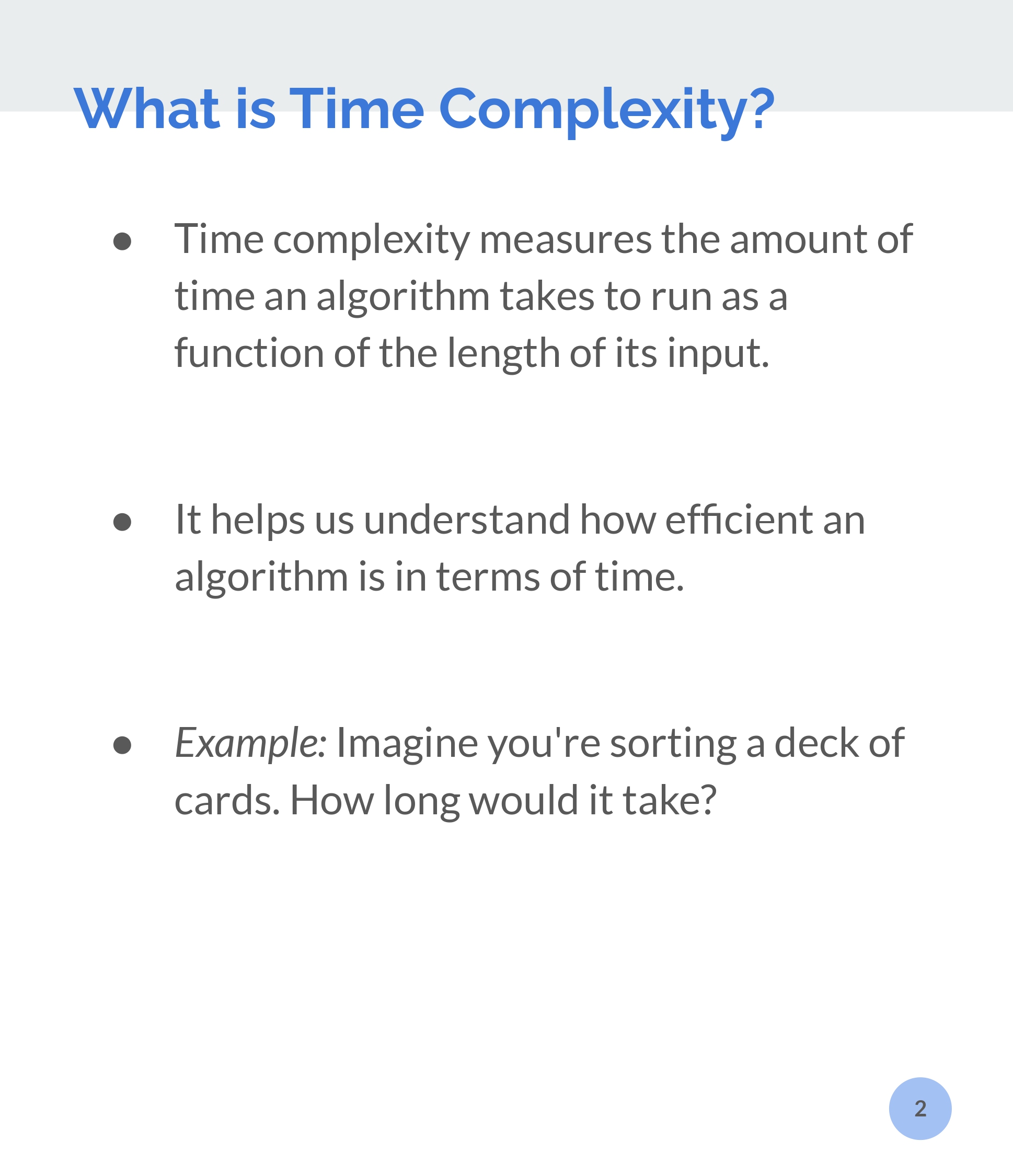 what is time complexity?
 
Time Complexity  measures the amount of time an algorithm takes to run asa function of the length of its input.

it helps us understand how efficient an algorithm in therms of time.

example: imagine you're sorting a deck of cards. how long would it take? 