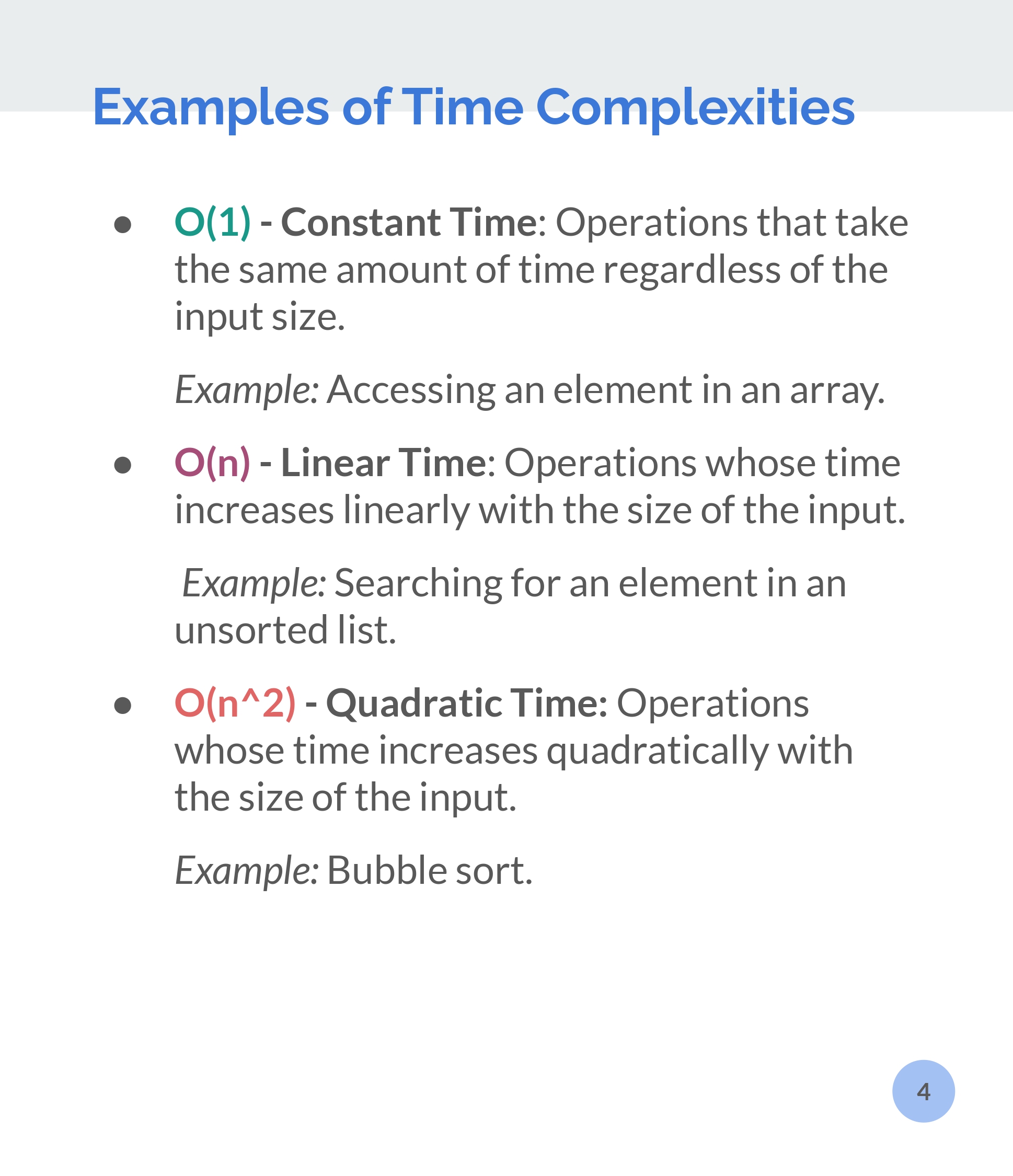 Examples of Time Complexities.
O(1) - Constant Time: Operations that take
the same amount of time regardless of the
input size.

Example: Accessing an element in an array.

O(n) - Linear Time: Operations whose time
increases linearly with the size of the input.

Example: Searching for an element in an
unsorted list.

O(n*2) - Quadratic Time: Operations
whose time increases quadratically with
the size of the input.

Example: Bubble sort.
