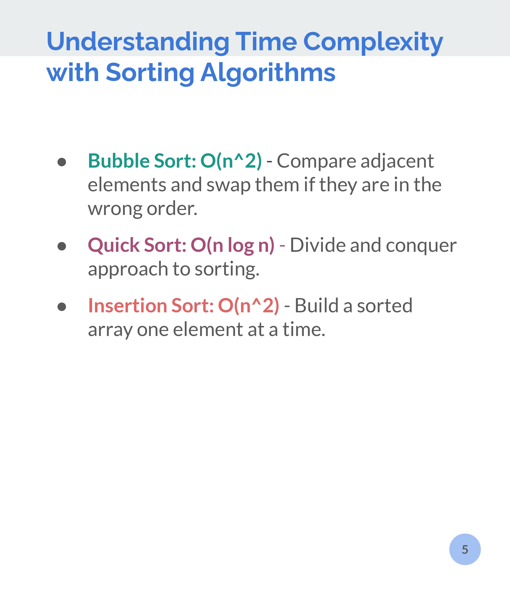 Understanding Time Complexity
with Sorting Algorithms.

 Bubble Sort: O(n*2) - Compare adjacent
elements and swap them if they are in the
wrong order.

 Quick Sort: O(n log n) - Divide and conquer
approach to sorting.

Insertion Sort: O(n*2) - Build a sorted
array one element at a time.