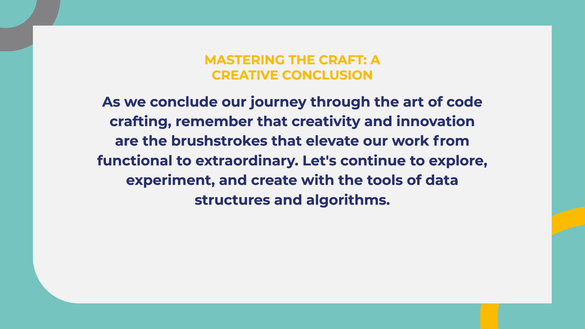 MASTERING THE CRAFT: A
CREATIVE CONCLUSION

As we conclude our journey through the art of code
crafting, remember that creativity and innovation
are the brushstrokes that elevate our work from
functional to extraordinary. Let's continue to explore,
experiment, and create with the tools of data
structures and algorithms.
