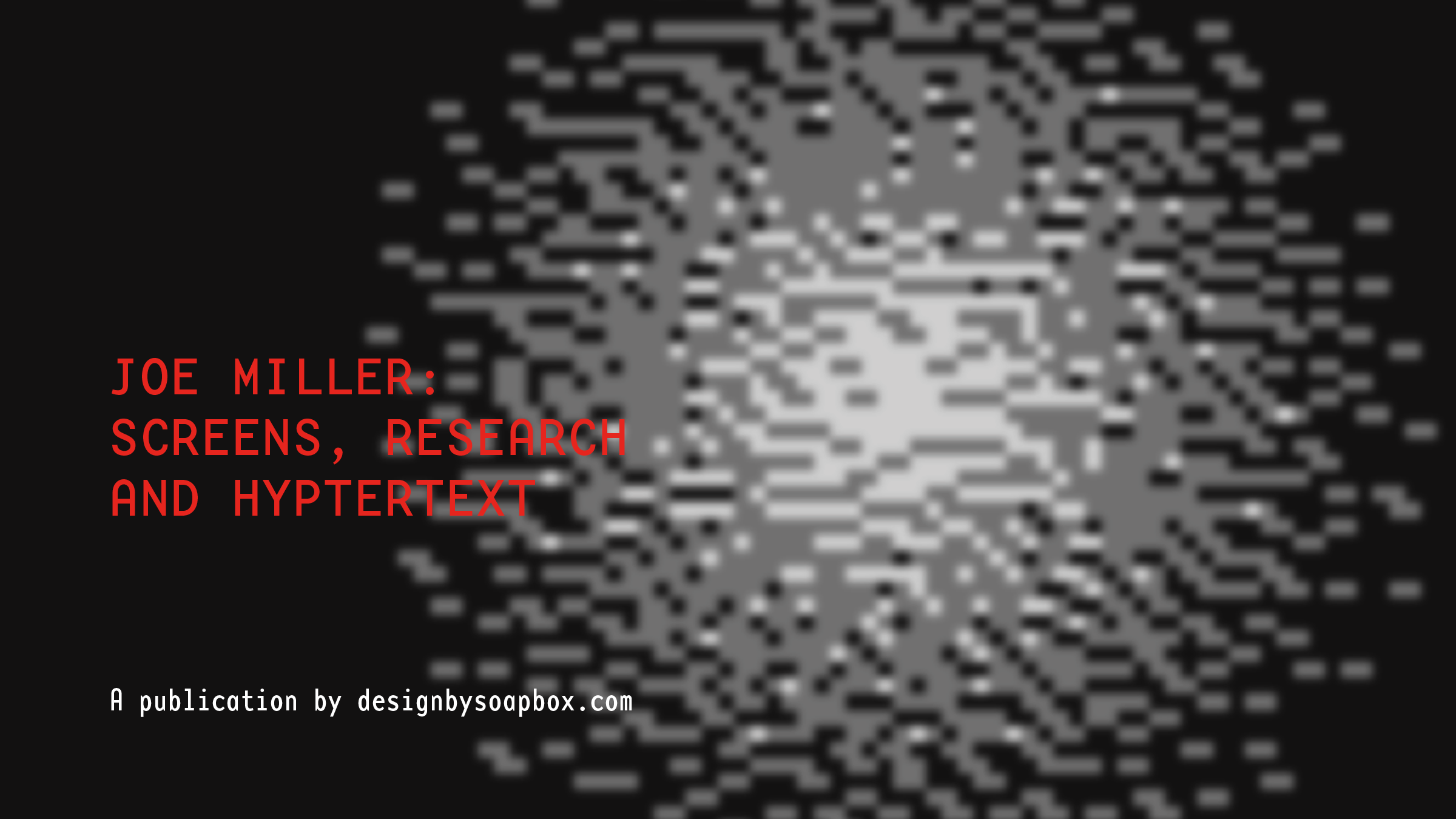 Project title: Screens, Research and Hypertext. Author: Joe Miller. Design credit: designbysoapbox.com. Cover image: Abstract, pixelated explosion of white and gray cubes and rectangles.