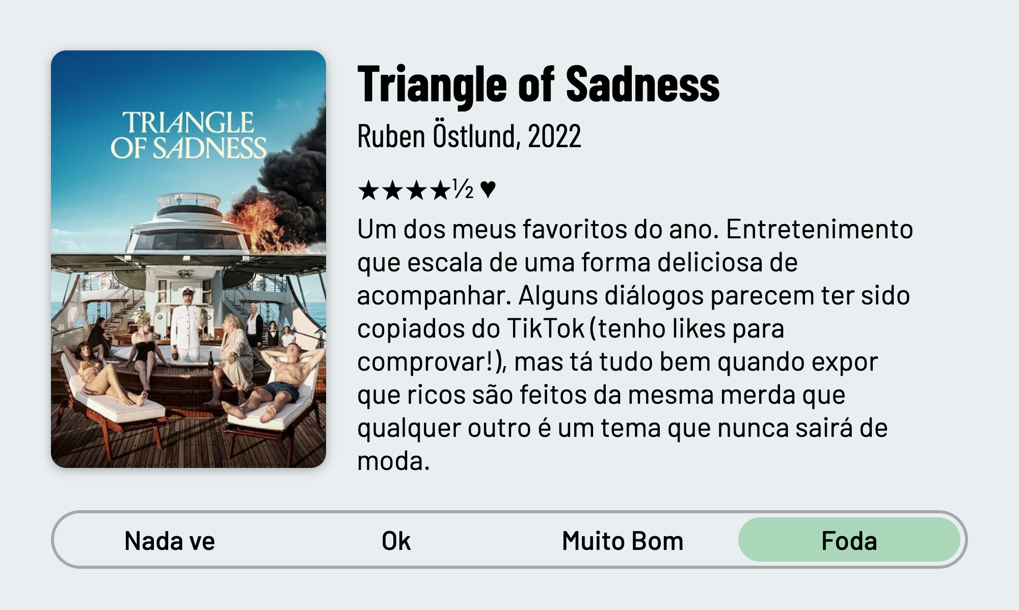 QuickReview do filme "Moonage Daydream" de Ruben Östlund com 4 estrelas e meia que diz: "Um dos meus favoritos do ano. Entretenimento que escala de uma forma deliciosa de acompanhar. Alguns diálogos parecem ter sido copiados do TikTok (tenho likes para comprovar!), mas tá tudo bem quando expor que ricos são feitos da mesma merda que qualquer outro é um tema que nunca sairá de moda."