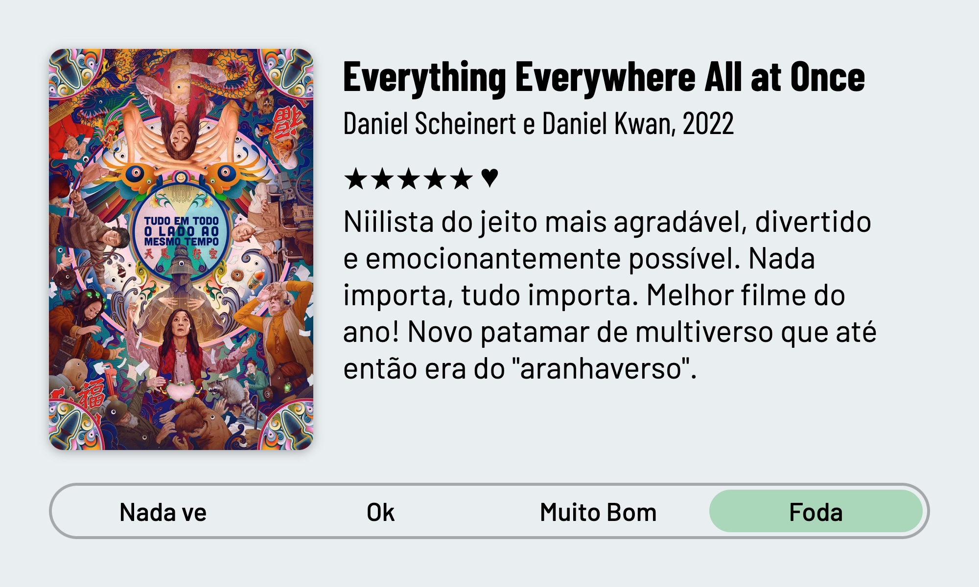 QuickReview do filme "Tudo, Em Todo Lugar, Ao mesmo tempo" de Daniel Scheinert e Daniel Kwan com 5 estrelas que diz: Niilista do jeito mais agradável, divertido e emocionantemente possível. Nada importa, tudo importa. Melhor filme do ano! Novo patamar de multiverso que até então era do "aranhaverso". Adorei a estética de como cada decisão provoca uma ramificação. Marido mais fofo de todos.