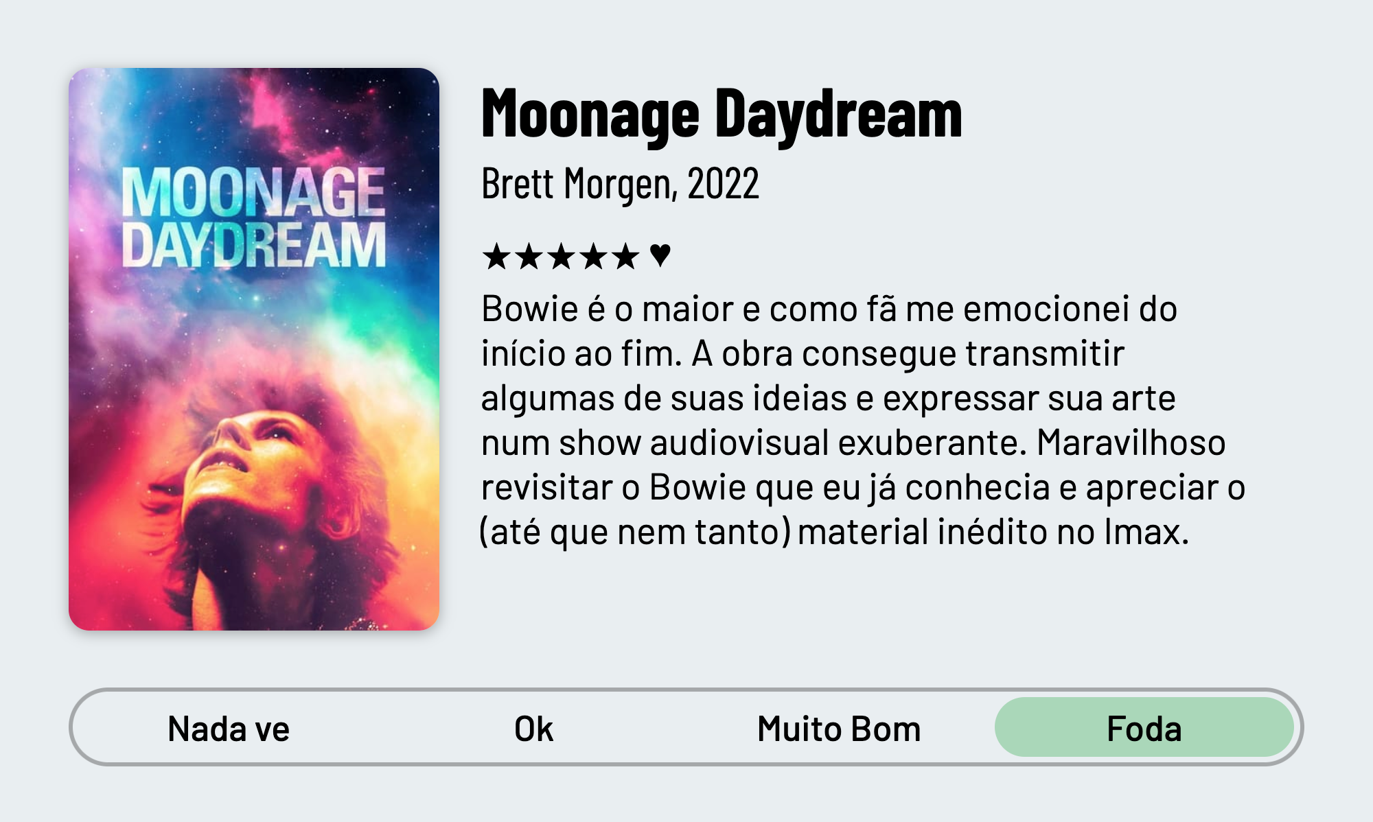 QuickReview do filme "Moonage Daydream" de Brett Morgen com 5 estrelas que diz: "Bowie é o maior e como fã me emocionei do início ao fim. A obra consegue transmitir algumas de suas ideias e expressar sua arte num show audiovisual exuberante. Maravilhoso revisitar o Bowie que eu já conhecia e apreciar o (até que nem tanto) material inédito no Imax."