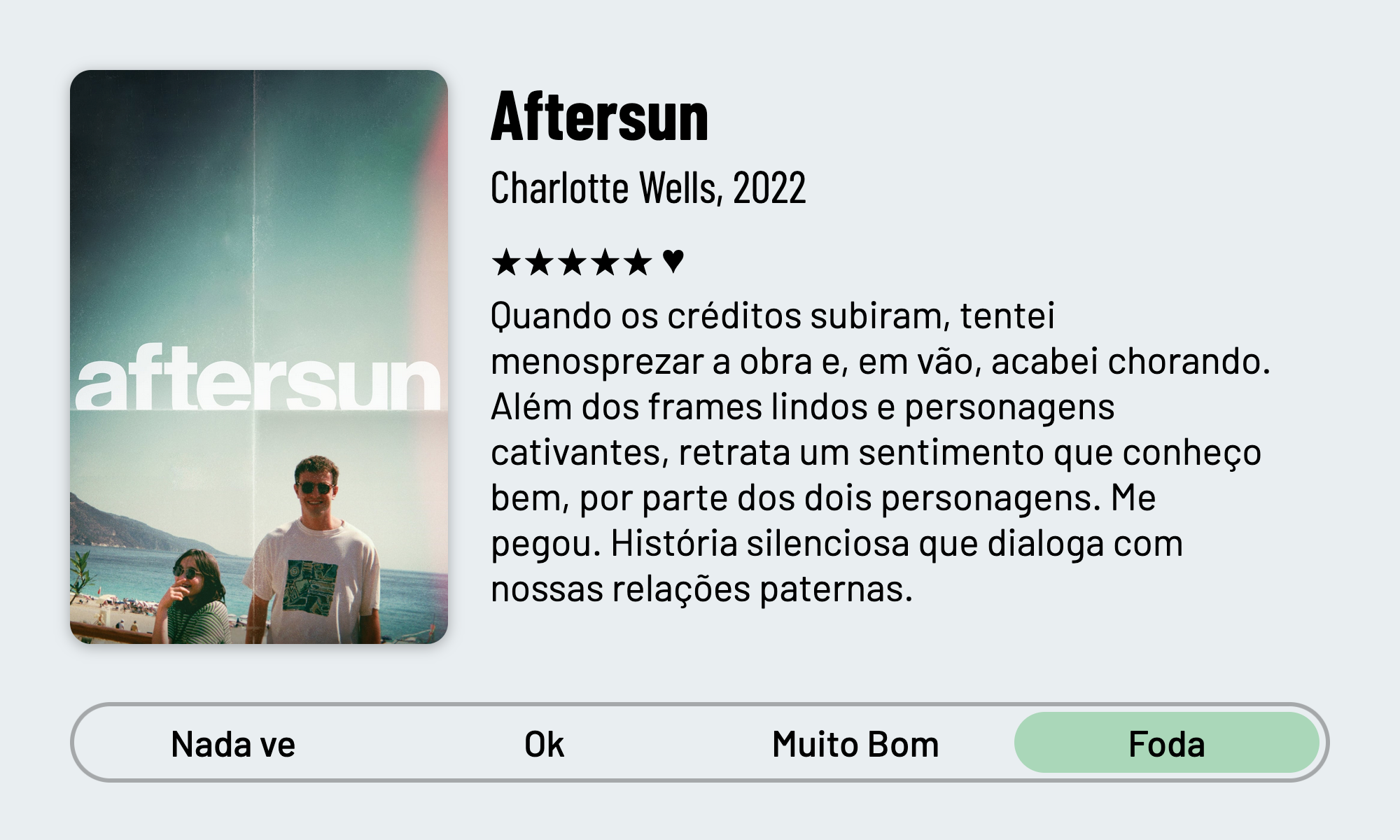 QuickReview do filme "Aftersun" de Charlotte Wells com 5 estrelas que diz: "Quando os créditos subiram, tentei menosprezar a obra e, em vão, acabei chorando. Além dos frames lindos e personagens cativantes, retrata um sentimento que conheço bem, por parte dos dois personagens. História silenciosa que dialoga com nossas relações paternas."