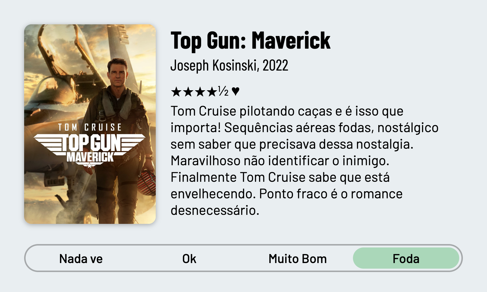 QuickReview do filme "Top Gun: Maverick" de Joseph Kosinski com 4 estrelas e meia que diz: "Tom Cruise pilotando caças e é isso que importa! Sequências aéreas fodas, nostálgico sem saber que precisava dessa nostalgia. Maravilhoso não identificar o inimigo. Finalmente Tom Cruise sabe que está envelhecendo. Ponto fraco é só o romance desnecessário."
