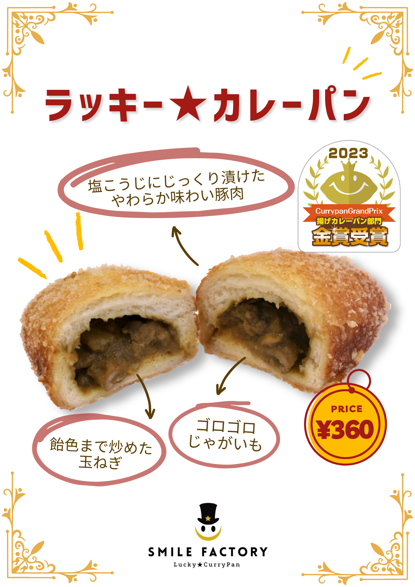 カレーパングランプリ2023 金賞受賞！
コロコロじゃがいもの優しさのあとにスパイシーが顔を出す。
パン生地の美味しさも評判の、スマイルファクトリー看板商品。
単品 360円（税込）、セット (ドリンクM、シャカシャカラスク）800円（税込）。
