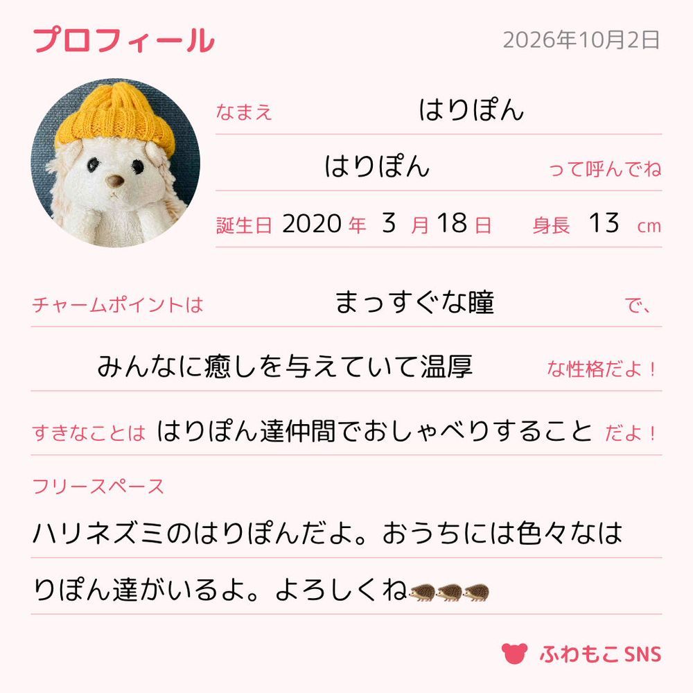 改めまして、ハリネズミのはりぽんです!🦔
たまににんげんからは、はりぽんぽんと呼ばれている時もあるよ。
いつの間にかプロフィール帳みたいなのできたんだね。他の子達も作れるのかな?
はりぽんの誕生日……というより、おうちに来た日が3月の中旬ぐらいだったんだよね。にんげんが中学校卒業した年からだから、なんかはりぽんと一緒に成長してきた感じがするよ。もう6年ぐらい一緒にいるんだね☺️感慨深いなあ。