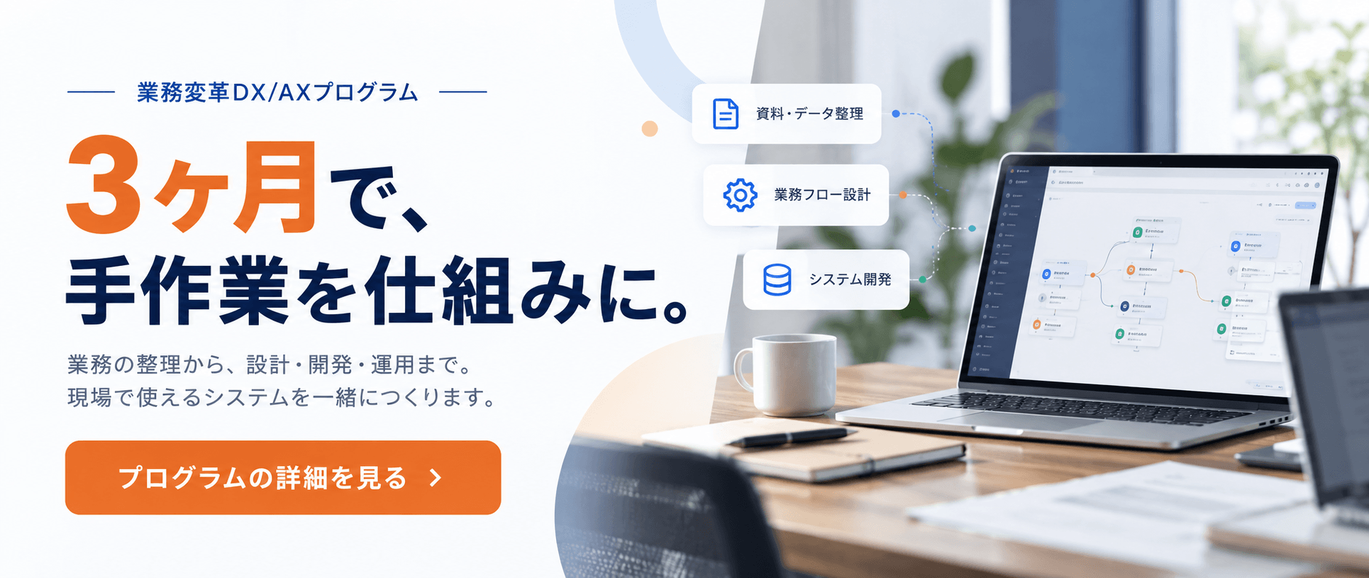 業務変革DX/AXプログラム｜3ヶ月で、手作業を仕組みに。最短3ヶ月・100万円〜。プログラムの詳細を見る
