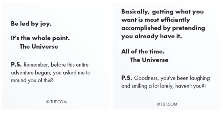 Una foto de dos citas del Universo. El primero dice: &#39;Sé guiado por la alegría. Ese es el objetivo. - El universo. P.D. ¿Recuerdas que antes de que comenzara toda esta aventura me pediste que te lo recordara?&quot;. El de la izquierda dice: “Básicamente, para obtener lo que quieres, lo más eficiente es fingir que ya lo tienes. Todo el tiempo. P. D.: ¡Vaya! Has estado riendo y sonriendo mucho, ¿verdad?
