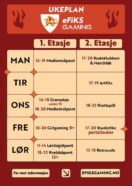 eFiKS Gaming Ukeplan: Mandag 1. Etg Medlemsåpent (kl 16-19), 2. Etg Kodeklubben og Merchlab (kl 17-20); Tirsdag 2. Etg ARTFiKS (kl 17-19); Onsdag 1. Etg Grenseløs (kl 16-18) under 14, Medlemsåpent (kl 18-20), 2. Etg Brettspill (kl 18-22); Fredag 1. Etg Girgaming (kl 18-20) 8+, 2. Etg Studiofiks (kl 17-20) partallsuker; Lørdag 1. Etg Lørdagsåpent (kl 11-14), Kveldsåpent (kl 18-22) 13+, 2. Etg Retrocafe (kl 12-15)