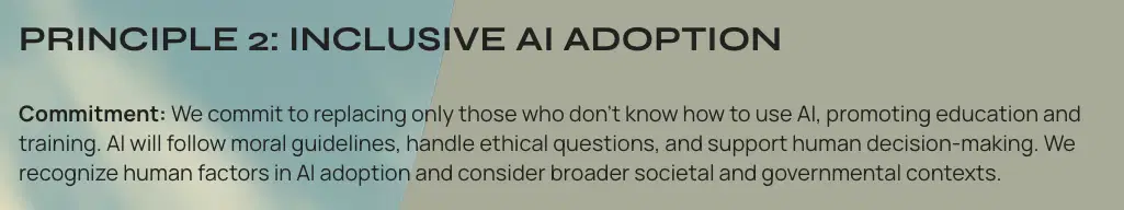 Principle 2: Inclusive AI Adoption
Commitment: We commit to replacing only those who don't know how to use AI, promoting education and training. AI will follow moral guidelines, handle ethical questions, and support human decision-making. We recognize human factors in AI adoption and consider broader societal and governmental contexts.