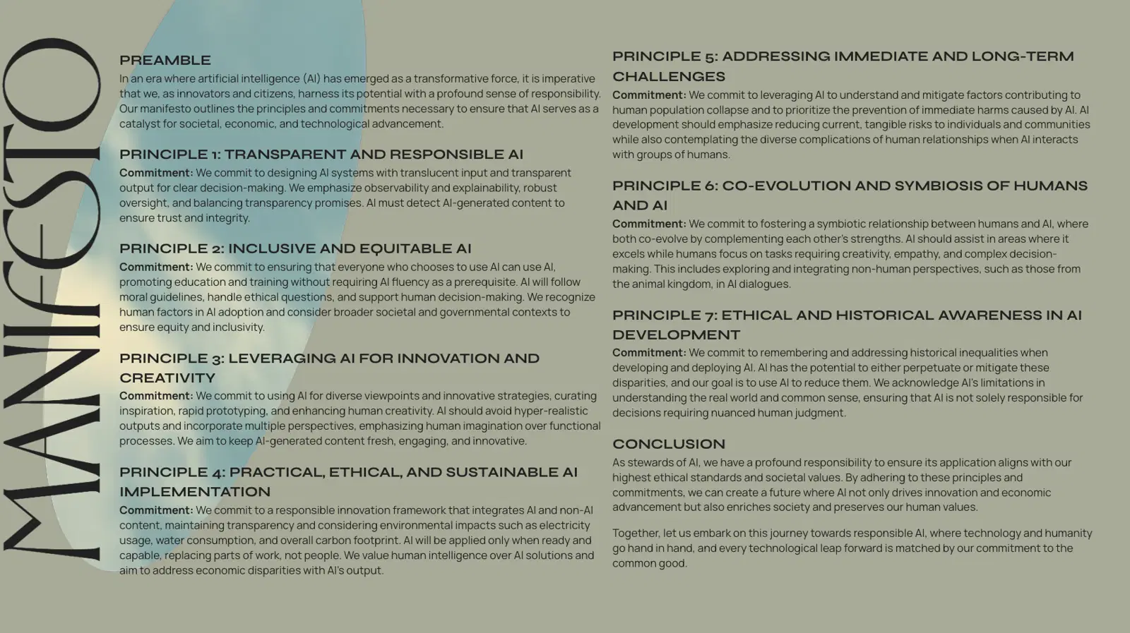 Emerging Technology Manifesto
Preamble
In an era where artificial intelligence (AI) has emerged as a transformative force, it is imperative that we, as innovators and citizens, harness its potential with a profound sense of responsibility. Our manifesto outlines the principles and commitments necessary to ensure that AI serves as a catalyst for societal, economic, and technological advancement.
Principle 1: Transparent and Responsible AI
Commitment: We commit to designing AI systems with translucent input and transparent output for clear decision-making. We emphasize observability and explainability, robust oversight, and balancing transparency promises. AI must detect AI-generated content to ensure trust and integrity.
Principle 2: Inclusive AI Adoption
Commitment: We commit to replacing only those who don't know how to use AI, promoting education and training. AI will follow moral guidelines, handle ethical questions, and support human decision-making. We recognize human factors in AI adoption and consider broader societal and governmental contexts.
Principle 3: Leveraging AI for Creative and Strategic Development
Commitment: We commit to using AI for diverse viewpoints and innovative strategies, curating inspiration, rapid prototyping, and enhancing human creativity. AI should avoid hyper-realistic outputs and incorporate multiple perspectives, emphasizing human imagination over functional processes.
Principle 4: Practical and Ethical AI Implementation
Commitment: We commit to a responsible innovation framework, integrating AI and non-AI content, and maintaining transparency. AI will be applied only when ready and capable, replacing parts of work, not people. We value human intelligence over AI solutions and aim to address economic disparities with AI's output.
Conclusion
As stewards of AI, we have a profound responsibility to ensure its application aligns with our highest ethical standards and societal values. By adhering to these principles and commitments, we can create a future where AI not only drives innovation and economic advancement but also enriches society and preserves our human values.
Together, let us embark on this journey towards responsible AI, where technology and humanity go hand in hand, and every technological leap forward is matched by our commitment to the common good.
