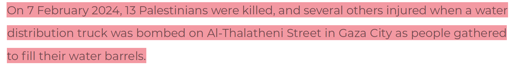 07 Feb 2024: Israel bombs water distribution truck as people are gathered to fill their barrels, killing 13.
