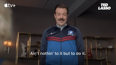 Ted Lasso says, "Ain't nothin' to it but to do it."