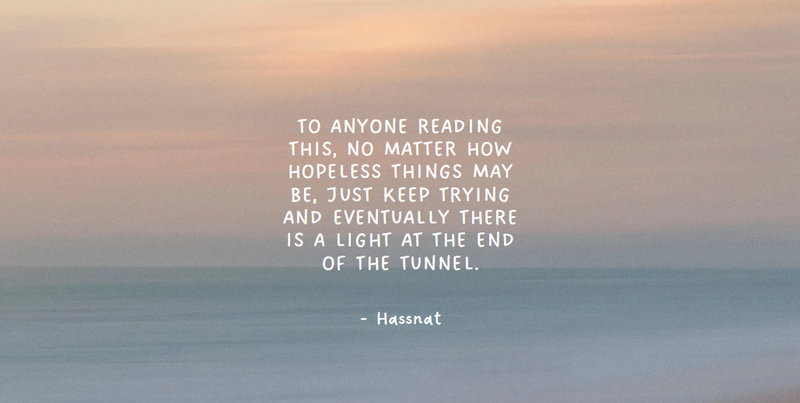 no matter how hopeless things may be, just keep trying and eventually there is a light at the end of the tunnel - Hassnat