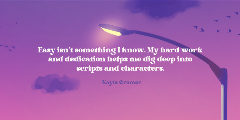 Easy isn’t something I know. My hard work and dedication helps me dig deep into scripts and characters. - Kayla Cromer