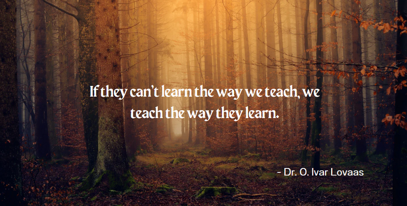 If they can’t learn the way we teach, we teach the way they learn. - Dr. O. Ivar Lovaas