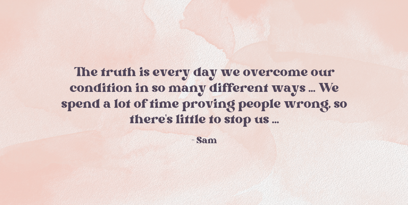 The truth is every day we overcome our condition in so many different ways ... We spend a lot of time proving people wrong...