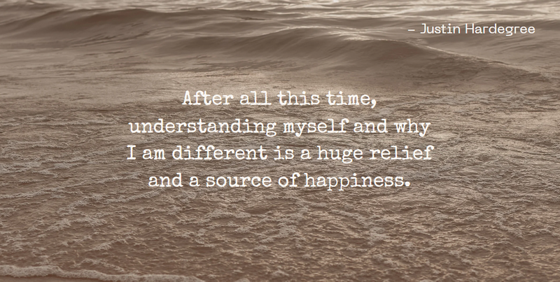 "After all this time, understanding myself and why I am different is a huge relief and a source of happiness." - Justin H.