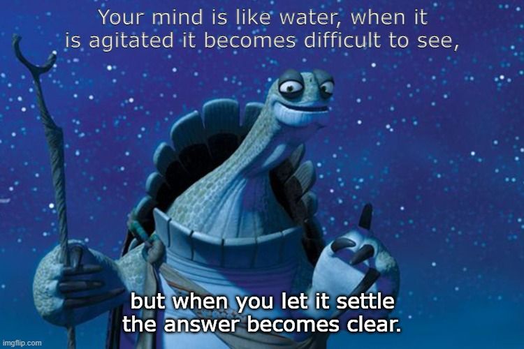 Your mind is like water, when it is agitated it becomes difficult to see but when you let it settle the answer becomes clear.