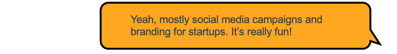 Person 2: Yeah, mostly social media campaigns and branding for startups. It’s really fun!