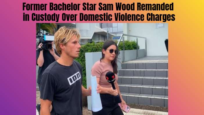 Former Bachelor Star Sam Wood Remanded in Custody Over Domestic Violence Charges - Noosa, QLD