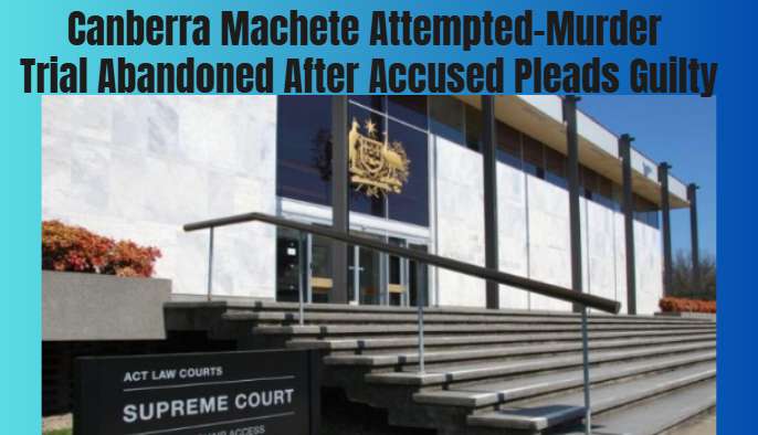 Canberra Machete Attempted-Murder Trial Abandoned After Accused Pleads Guilty