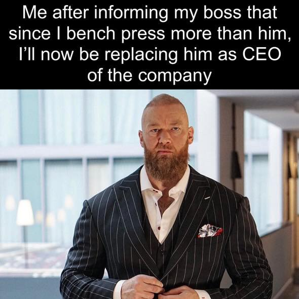 Me informing my boss that since I bench press more than him