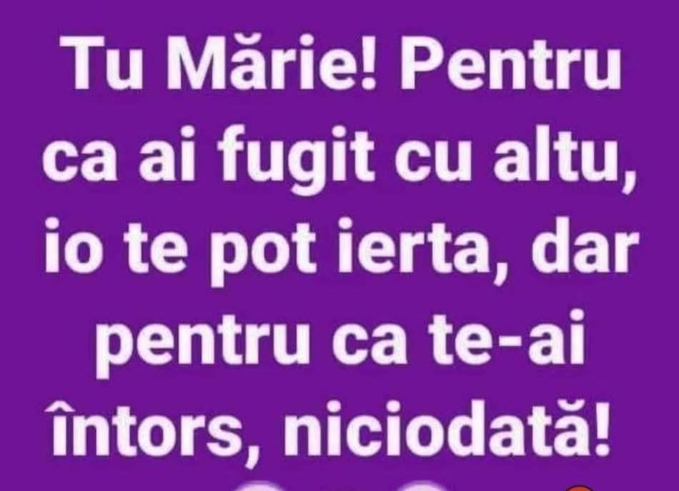 Tu Mărie! Pentru că ai fugit cu altu’ te pot ierta, dar pentru că te-ai întors, niciodată