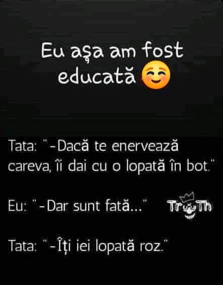 Tata: Dacă te enervează careva, îi dai cu o lopată în bot. Eu: Dar sunt fată... Tata: Îți iei lopată roz