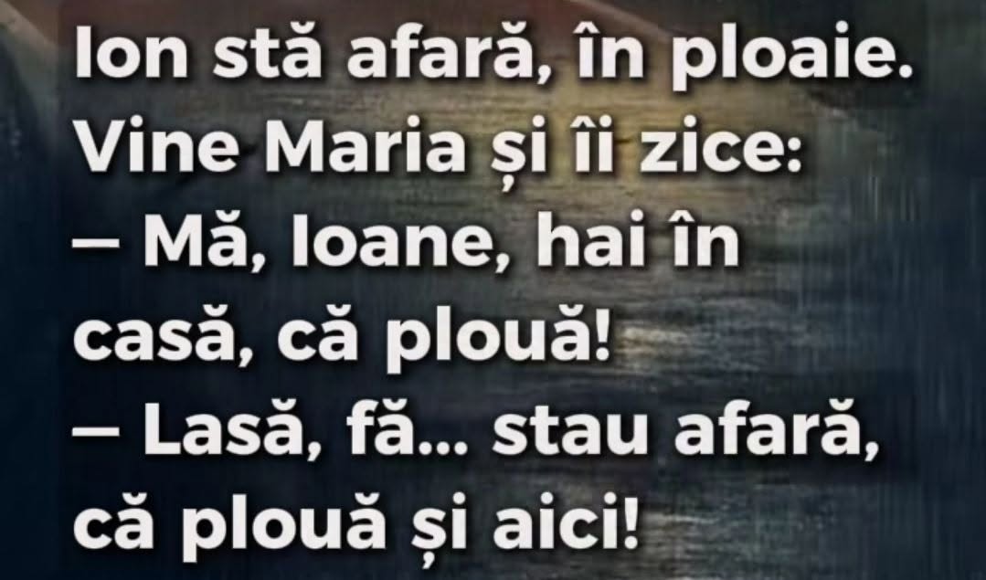 Ion stă afară în ploaie. Vine Maria: Mă, Ioane, hai în casă, că plouă! Lasă, fă, stau afară, că plouă și aici!