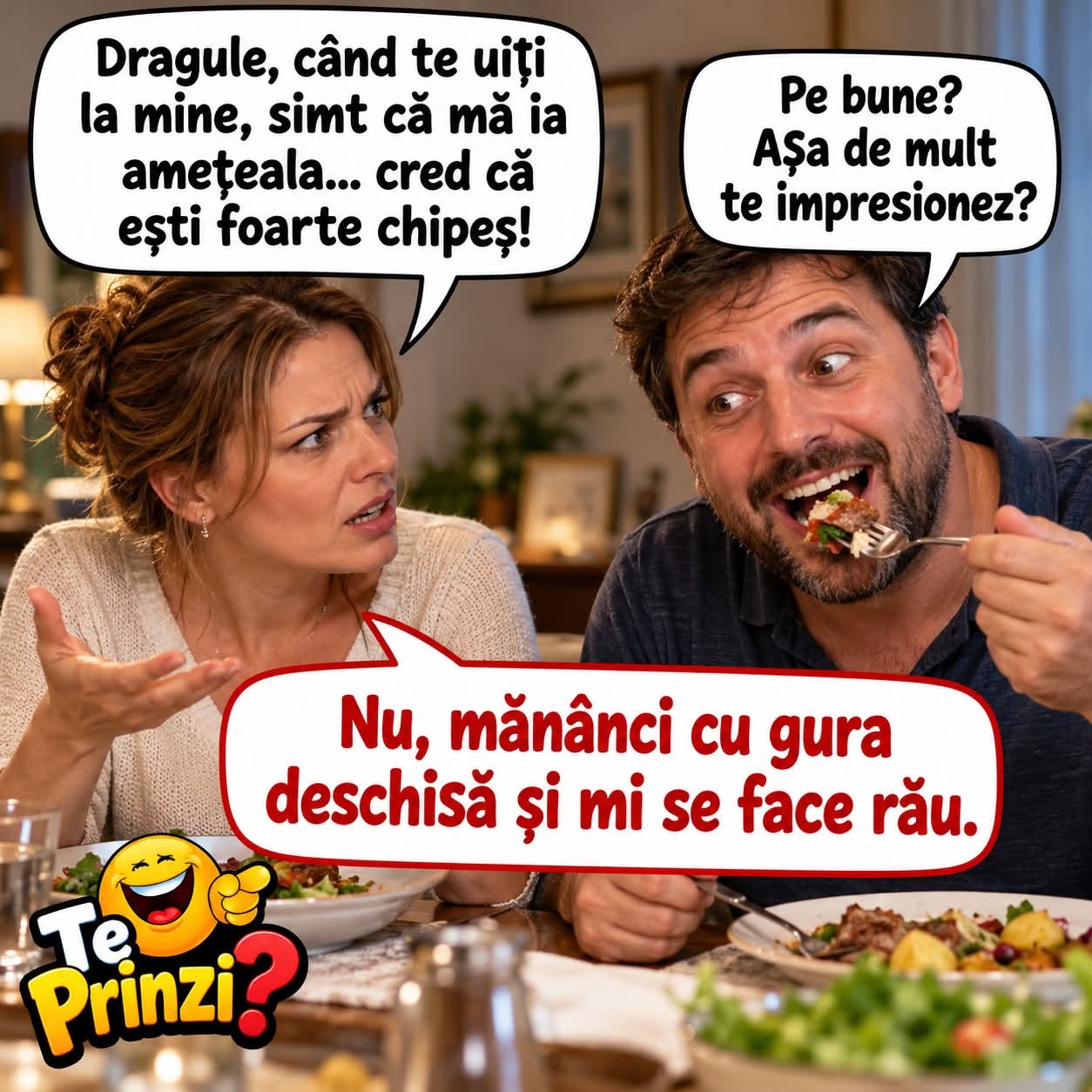 Dragule, când te uiți la mine simt că mă ia amețeala... Pe bune? Așa de mult te impresionez? Nu, mănânci cu gura deschisă și mi se face rău.