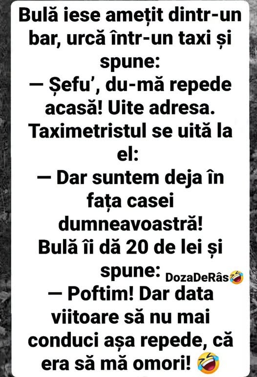 Bulă iese amețit din bar: Șefu', du-mă repede acasă! Dar suntem deja în fața casei. Poftim, dar data viitoare să nu mai conduci așa repede!