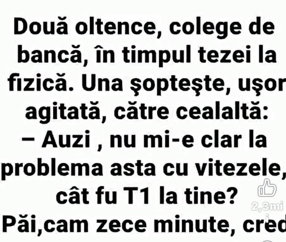 Două oltence, la teza la fizică: Auzi, nu mi-e clar cu vitezele, cât fu T1 la tine? Păi, cam zece minute, cred