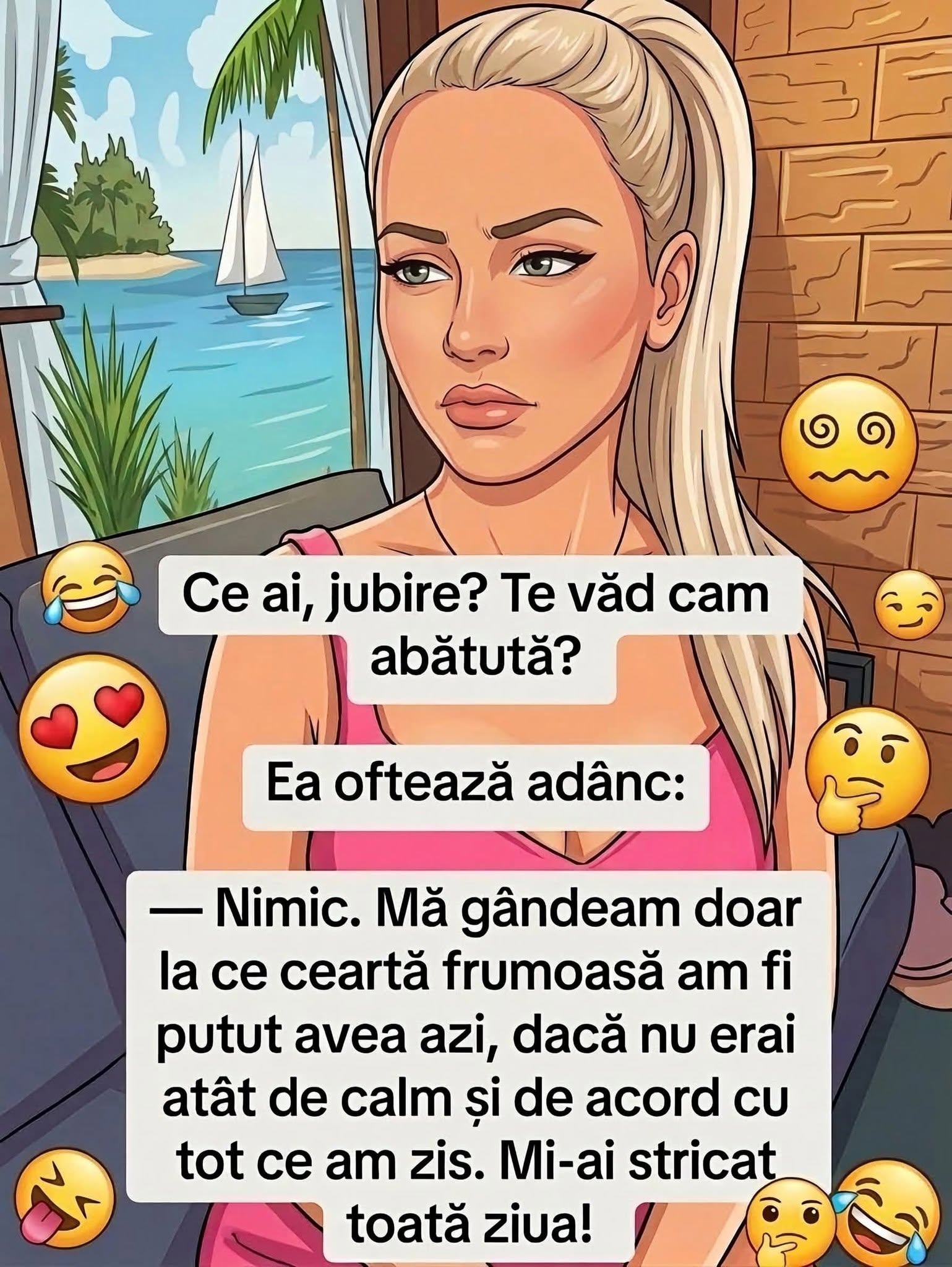 Ce ai, iubire? Te văd cam abătută. Nimic, mă gândeam la ce ceartă frumoasă am fi putut avea azi, dacă nu erai atât de calm și de acord cu tot