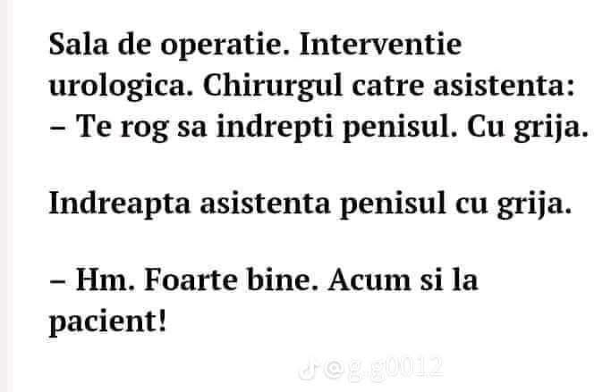 Sala de operație, intervenție urologică. Chirurgul către asistentă: Te rog să îndrepți penisul. Cu grijă. Hm. Foarte bine. Acum și la pacient!