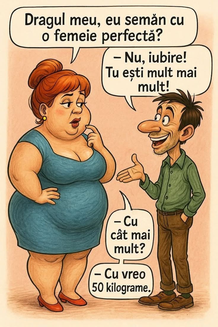 Dragul meu, eu semăn cu o femeie perfectă? Nu, iubire! Tu ești mult mai mult! Cu cât mai mult? Cu vreo 50 de kilograme.