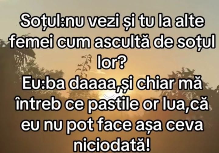 Soțul: Nu vezi la alte femei cum ascultă de soțul lor? Eu: Ba da, și chiar mă întreb ce pastile or lua, că eu nu pot face așa ceva niciodată!
